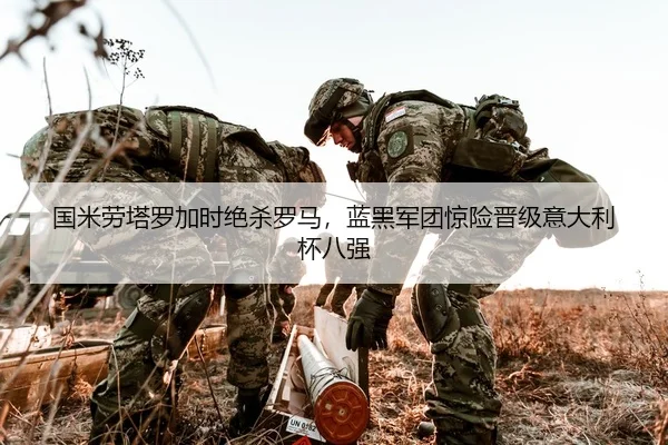 国米劳塔罗加时绝杀罗马，蓝黑军团惊险晋级意大利杯八强
