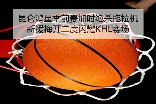昆仑鸿星季前赛加时绝杀拖拉机 新援梅开二度闪耀KHL赛场